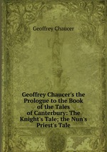 Geoffrey Chaucer`s the Prologue to the Book of the Tales of Canterbury: The Knight`s Tale; the Nun`s Priest`s Tale