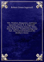Wit, Wisdom, Eloquence, and Great Speeches of Col. R. G. Ingersoll: Including Eloquent Extracts, Witty, Wise, Pungent, Truthful Sayings and Full . the Funeral Oration at His Brother`s Grave