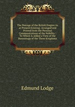 The Peerage of the British Empire As at Present Existing: Arranged and Printed from the Personal Communications of the Nobility : To Which Is Added a View of the Baronetage of the Three Kingdoms