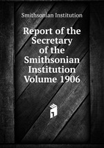 Report of the Secretary of the Smithsonian Institution Volume 1906