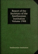 Report of the Secretary of the Smithsonian Institution Volume 1908