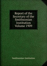 Report of the Secretary of the Smithsonian Institution Volume 1909