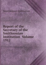 Report of the Secretary of the Smithsonian Institution Volume 1912