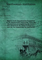 Report of the Organization Committee of the Smithsonian Institution: With the Resolutions Accompanying the Same, and Adopted by the Board of Regents; . and the Act Organizing the Institution