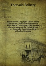 International Copyright Union: Berne Convention, 1886: Paris Convention, 1896; Berlin Convention, 1908. Report of the Delegate of the United States to . Copyright Convention, Held at Berlin, Germany