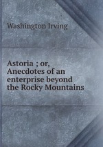 Astoria ; or, Anecdotes of an enterprise beyond the Rocky Mountains
