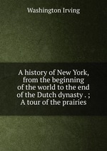 A history of New York, from the beginning of the world to the end of the Dutch dynasty . ; A tour of the prairies