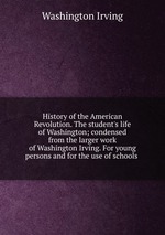 History of the American Revolution. The student`s life of Washington; condensed from the larger work of Washington Irving. For young persons and for the use of schools