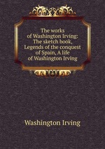 The works of Washington Irving: The sketch book, Legends of the conquest of Spain, A life of Washington Irving