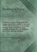 A history of New York, from the beginning of the world to the end of the Dutch dynasty. Containing, among many surprising and curious matters, the . of William the Testy, and the chivalri
