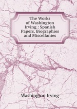 The Works of Washington Irving.: Spanish Papers. Biographies and Miscellanies