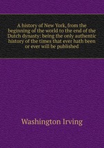 A history of New York, from the beginning of the world to the end of the Dutch dynasty: being the only authentic history of the times that ever hath been or ever will be published