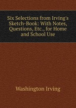 Six Selections from Irving`s Sketch-Book: With Notes, Questions, Etc., for Home and School Use
