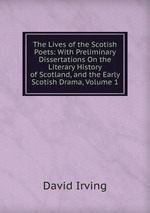 The Lives of the Scotish Poets: With Preliminary Dissertations On the Literary History of Scotland, and the Early Scotish Drama, Volume 1