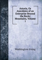 Astoria, Or Anecdotes of an Enterprise Beyond the Rocky Mountains, Volume 1