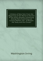 A History of New York: From the Beginning of the World to the End of the Dutch Dynasty. Containing, Among Many Surprising and Curious Matters, the . of William the Testy, and the Chivalri