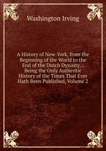A History of New-York, from the Beginning of the World to the End of the Dutch Dynasty .: Being the Only Authentic History of the Times That Ever Hath Been Published, Volume 2