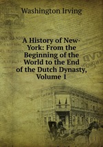 A History of New-York: From the Beginning of the World to the End of the Dutch Dynasty, Volume 1