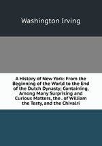 A History of New York: From the Beginning of the World to the End of the Dutch Dynasty; Containing, Among Many Surprising and Curious Matters, the . of William the Testy, and the Chivalri