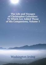 The Life and Voyages of Christopher Columbus: To Which Are Added Those of His Companions, Volume 5