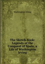 The Sketch Book: Legends of the Conquest of Spain. a Life of Washington Irving