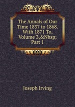 The Annals of Our Time 1837 to 1868. With 1871 To, Volume 3,&Nbsp;Part 1