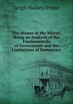 The Masses in the Mirror: Being an Analysis of the Fundamentals of Government and the Limitations of Democracy