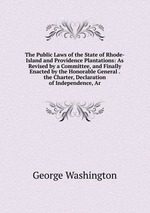 The Public Laws of the State of Rhode-Island and Providence Plantations: As Revised by a Committee, and Finally Enacted by the Honorable General . the Charter, Declaration of Independence, Ar