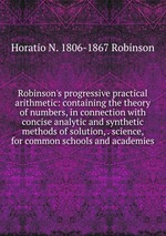 Robinson`s progressive practical arithmetic: containing the theory of numbers, in connection with concise analytic and synthetic methods of solution, . science, for common schools and academies