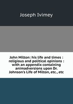 John Milton: his life and times : religious and political opinions : with an appendix containing animadversions upon Dr. Johnson`s Life of Milton, etc., etc
