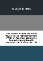 John Milton: His Life and Times, Religious and Political Opinions : With an Appendix Containing Animadversions Upon Dr. Johnson`s Life of Milton, &c., &c