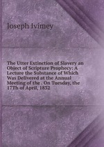 The Utter Extinction of Slavery an Object of Scripture Prophecy: A Lecture the Substance of Which Was Delivered at the Annual Meeting of the . On Tuesday, the 17Th of April, 1832