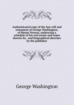 Authenticated copy of the last will and testament of George Washington, of Mount Vernon, embracing a schedule of his real estate and notes thereto by . and biographical sketches by the publisher