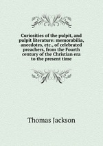 Curiosities of the pulpit, and pulpit literature: memorabilia, anecdotes, etc., of celebrated preachers, from the Fourth century of the Christian era to the present time