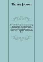 The Life of John Goodwin: Comprising an Account of the Controversies in Which He Was Engaged in Defence of Universal Toleration in Matters of . Christ: With a Review of Several Public Tran