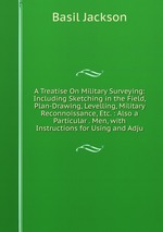 A Treatise On Military Surveying: Including Sketching in the Field, Plan-Drawing, Levelling, Military Reconnoissance, Etc. : Also a Particular . Men, with Instructions for Using and Adju