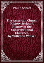 The American Church History Series: A History of the Congregational Churches, by Williston Walker