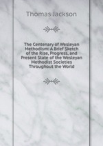 The Centenary of Wesleyan Methodism: A Brief Sketch of the Rise, Progress, and Present State of the Wesleyan Methodist Societies Throughout the World