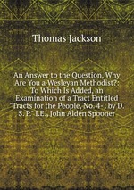 An Answer to the Question, Why Are You a Wesleyan Methodist?: To Which Is Added, an Examination of a Tract Entitled "Tracts for the People, No. 4- . by D. S. P." I.E., John Alden Spooner