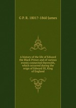 A history of the life of Edward the Black Prince and of various events connected therewith, which occurred during the reign of Edward III, King of England