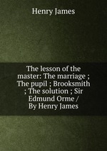 The lesson of the master: The marriage ; The pupil ; Brooksmith ; The solution ; Sir Edmund Orme / By Henry James