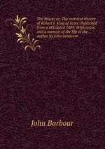 The Bruce; or, The metrical history of Robert I, King of Scots. Published from a MS dated 1489. With notes, and a memoir of the life of the author by John Jamieson