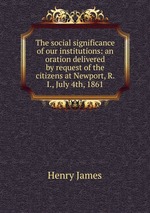 The social significance of our institutions: an oration delivered by request of the citizens at Newport, R. I., July 4th, 1861