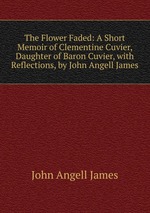 The Flower Faded: A Short Memoir of Clementine Cuvier, Daughter of Baron Cuvier, with Reflections, by John Angell James
