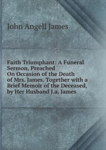 Faith Triumphant: A Funeral Sermon, Preached On Occasion of the Death of Mrs. James. Together with a Brief Memoir of the Deceased, by Her Husband J.a. James