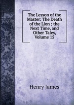 The Lesson of the Master: The Death of the Lion ; the Next Time, and Other Tales, Volume 15