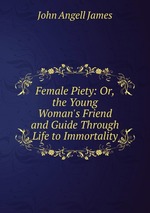 Female Piety: Or, the Young Woman`s Friend and Guide Through Life to Immortality