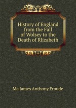 History of England from the Fall of Wolsey to the Death of Rlizabeth