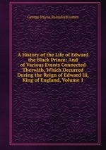 A History of the Life of Edward the Black Prince: And of Various Events Connected Therwith, Which Occurred During the Reign of Edward Iii, King of England, Volume 1