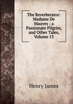The Reverberator: Madame De Mauves ; a Passionate Pilgrim, and Other Tales, Volume 13